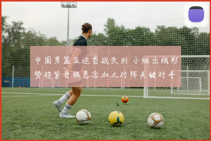 中国男篮亚运首战失利 小组出线形势趋紧晋级悬念加大对阵关键对手成焦点