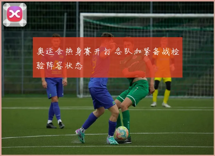 奥运会热身赛开打 各队加紧备战检验阵容状态
