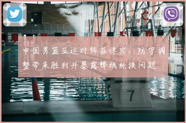 中国男篮亚运对阵菲律宾,防守调整带来胜利并暴露锋线轮换问题