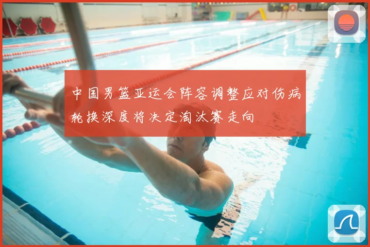 中国男篮亚运会阵容调整应对伤病轮换深度将决定淘汰赛走向