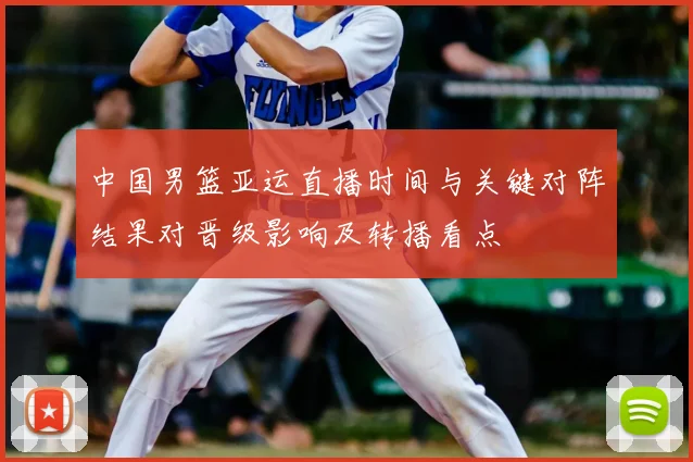 中国男篮亚运直播时间与关键对阵结果对晋级影响及转播看点