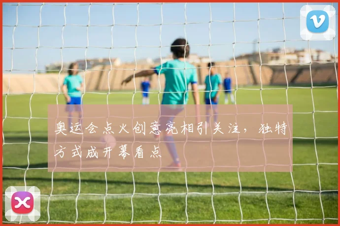 奥运会点火创意亮相引关注,独特方式成开幕看点