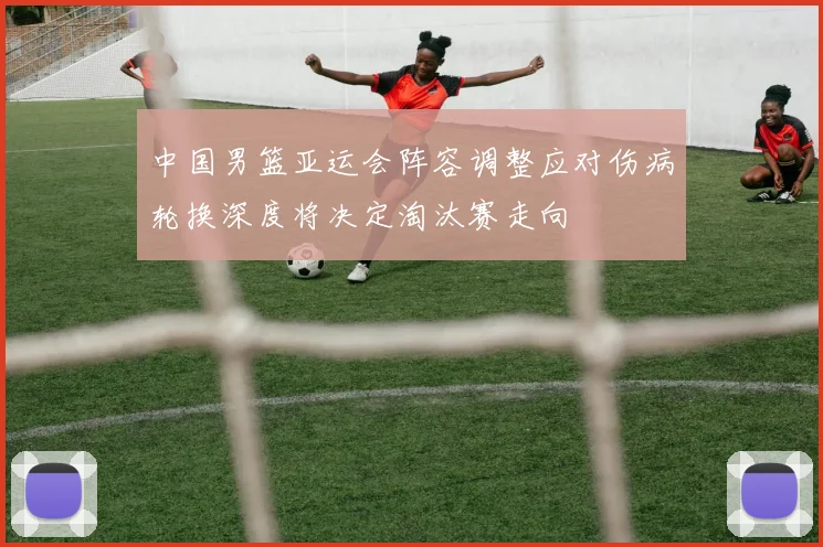 中国男篮亚运会阵容调整应对伤病轮换深度将决定淘汰赛走向