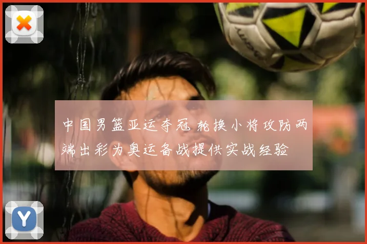 中国男篮亚运夺冠 轮换小将攻防两端出彩为奥运备战提供实战经验