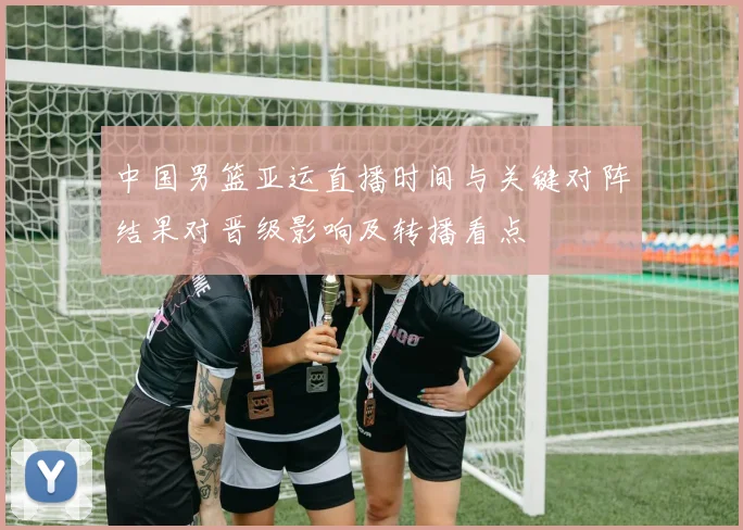 中国男篮亚运直播时间与关键对阵结果对晋级影响及转播看点