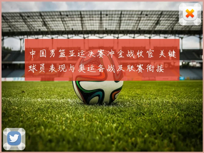 中国男篮亚运决赛冲金战收官 关键球员表现与奥运备战及联赛衔接