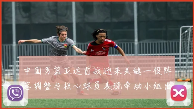 中国男篮亚运首战迎来关键一役阵容调整与核心球员表现牵动小组出线