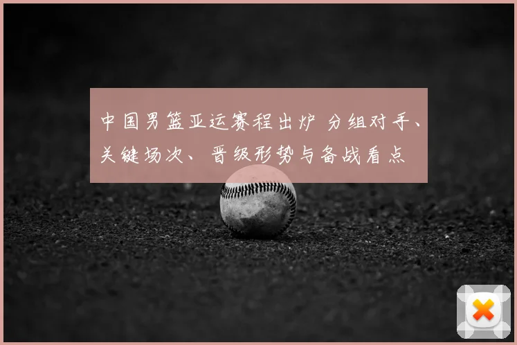 中国男篮亚运赛程出炉 分组对手、关键场次、晋级形势与备战看点