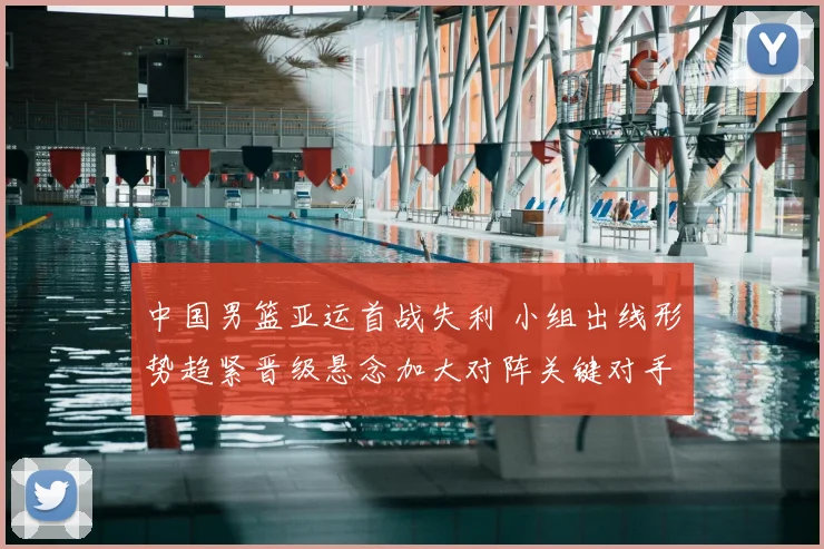 中国男篮亚运首战失利 小组出线形势趋紧晋级悬念加大对阵关键对手成焦点