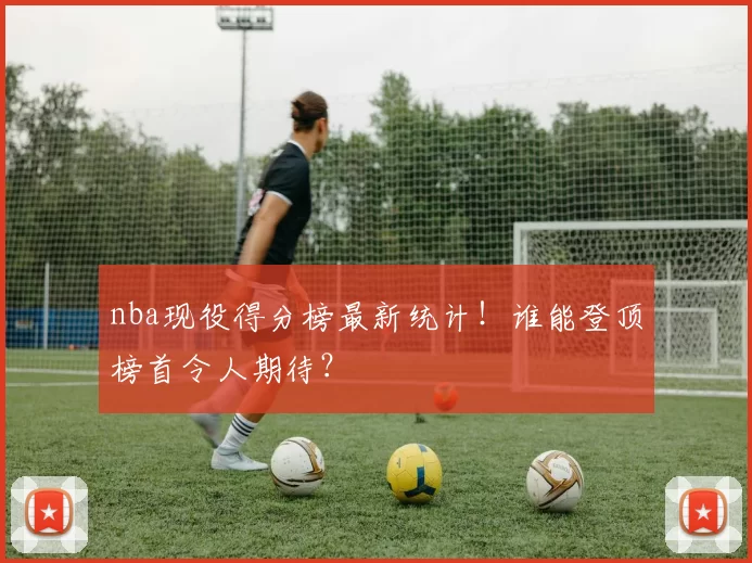 nba现役得分榜最新统计！谁能登顶榜首令人期待？