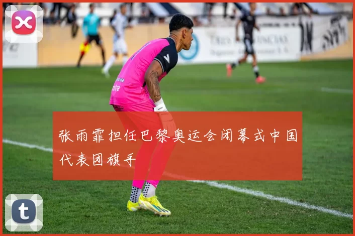 张雨霏担任巴黎奥运会闭幕式中国代表团旗手