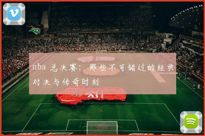 nba 总决赛：那些不可错过的经典对决与传奇时刻