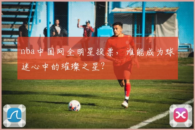 nba中国网全明星投票，谁能成为球迷心中的璀璨之星？