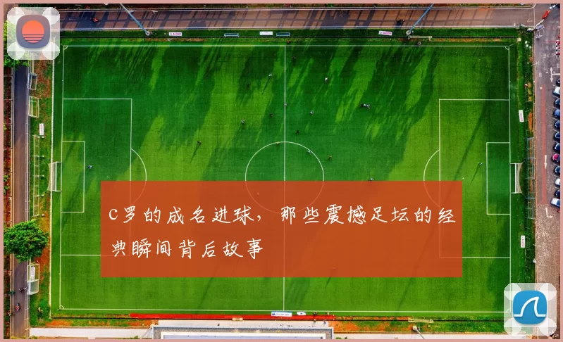 c罗的成名进球，那些震撼足坛的经典瞬间背后故事