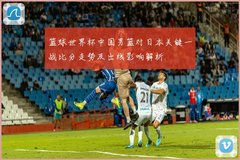 篮球世界杯中国男篮对日本关键一战比分走势及出线影响解析