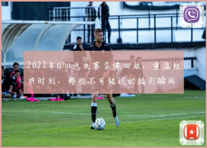 2022年nba总决赛录像回放，重温经典时刻，那些不可错过的精彩瞬间！