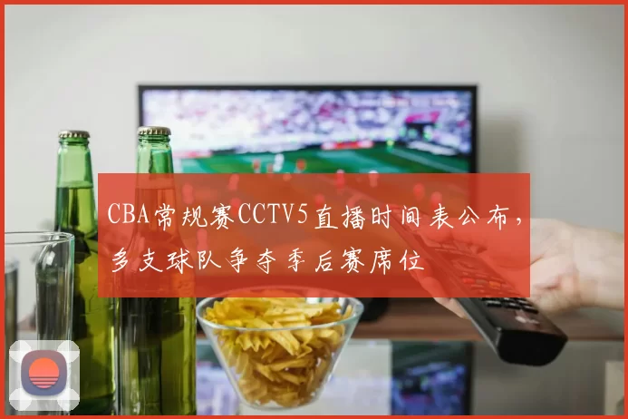 CBA常规赛CCTV5直播时间表公布，多支球队争夺季后赛席位