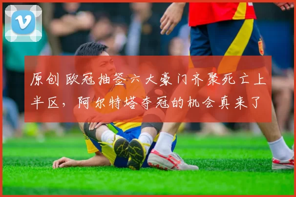 原创 欧冠抽签六大豪门齐聚死亡上半区，阿尔特塔夺冠的机会真来了？