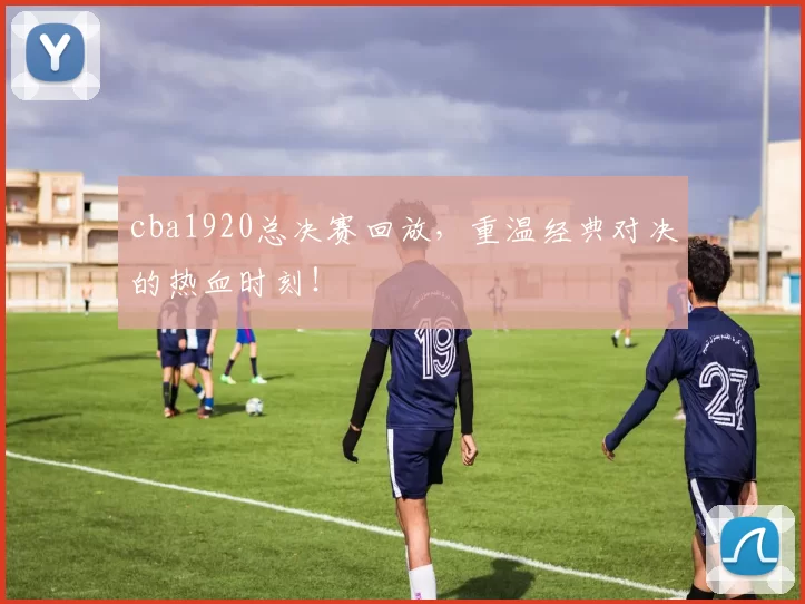 cba1920总决赛回放,重温经典对决的热血时刻!