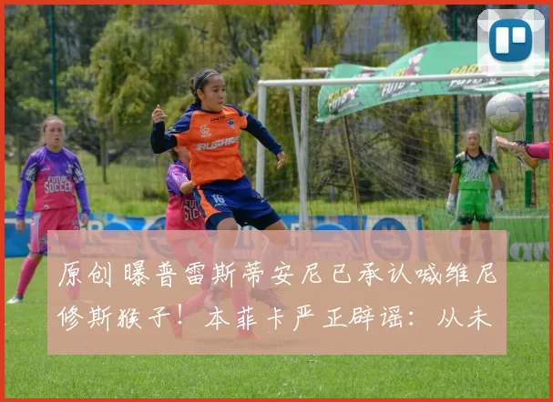 原创 曝普雷斯蒂安尼已承认喊维尼修斯猴子！本菲卡严正辟谣：从未说过
