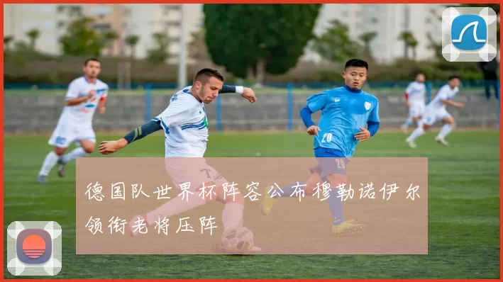 德国队世界杯阵容公布穆勒诺伊尔领衔老将压阵