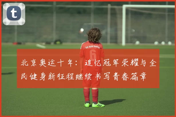北京奥运十年：追忆冠军荣耀与全民健身新征程继续书写青春篇章