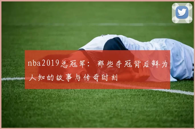 nba2019总冠军：那些夺冠背后鲜为人知的故事与传奇时刻