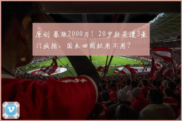 原创 暴涨2000万！20岁新星遭3豪门疯抢，国米回购权用不用？