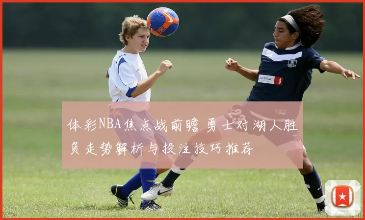 体彩NBA焦点战前瞻 勇士对湖人胜负走势解析与投注技巧推荐