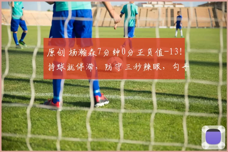 原创 杨瀚森7分钟0分正负值-13！持球就停滞，防守三秒辣眼，勾手2中0