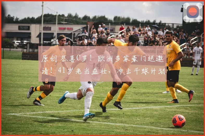 原创 恭喜C罗！欧洲多家豪门送邀请！41岁老当益壮，冲击千球计划