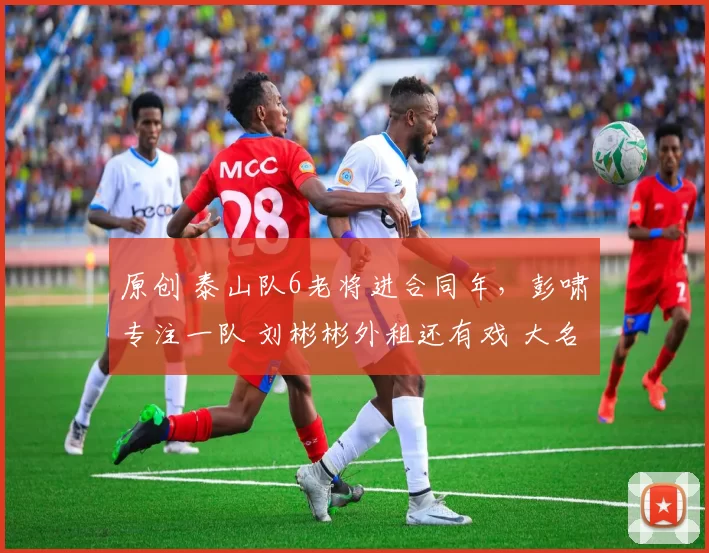 原创 泰山队6老将进合同年，彭啸专注一队 刘彬彬外租还有戏 大名单初定