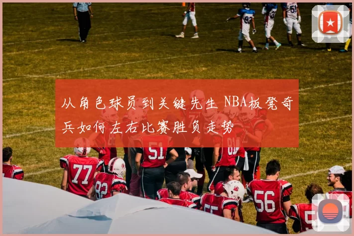 从角色球员到关键先生 NBA板凳奇兵如何左右比赛胜负走势