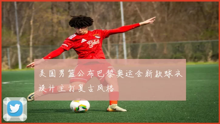 美国男篮公布巴黎奥运会新款球衣设计主打复古风格