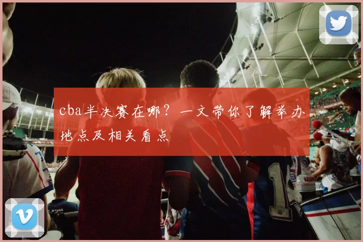 cba半决赛在哪?一文带你了解举办地点及相关看点