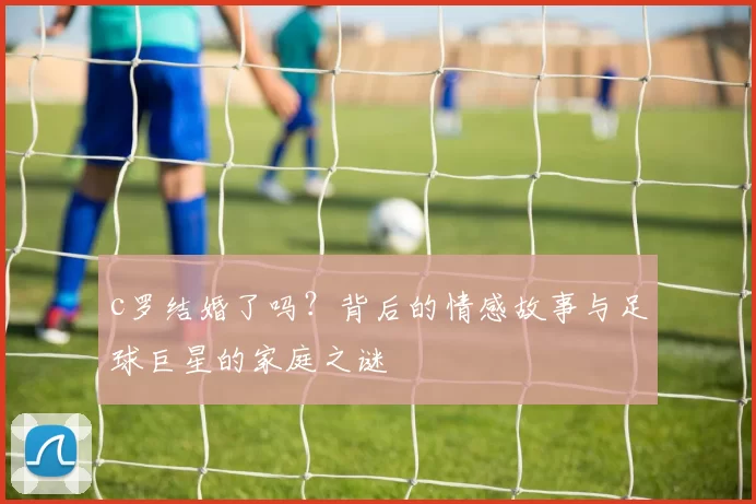 c罗结婚了吗？背后的情感故事与足球巨星的家庭之谜