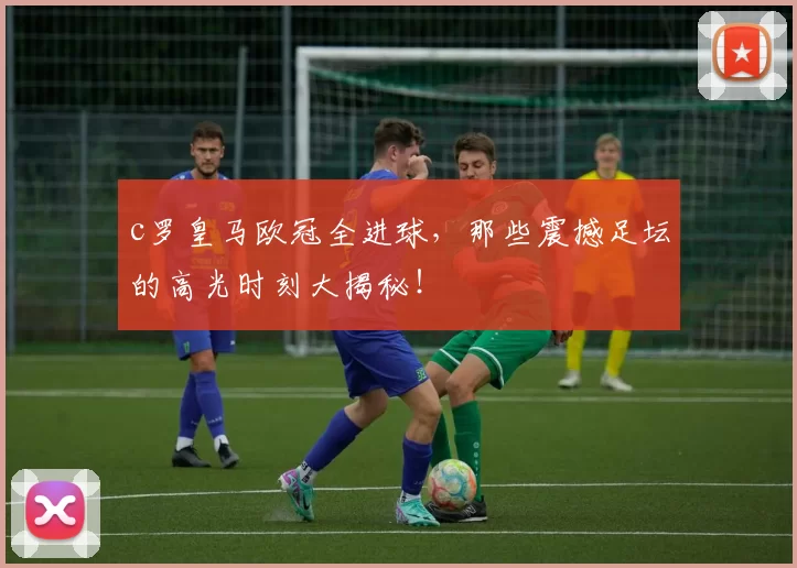c罗皇马欧冠全进球,那些震撼足坛的高光时刻大揭秘!