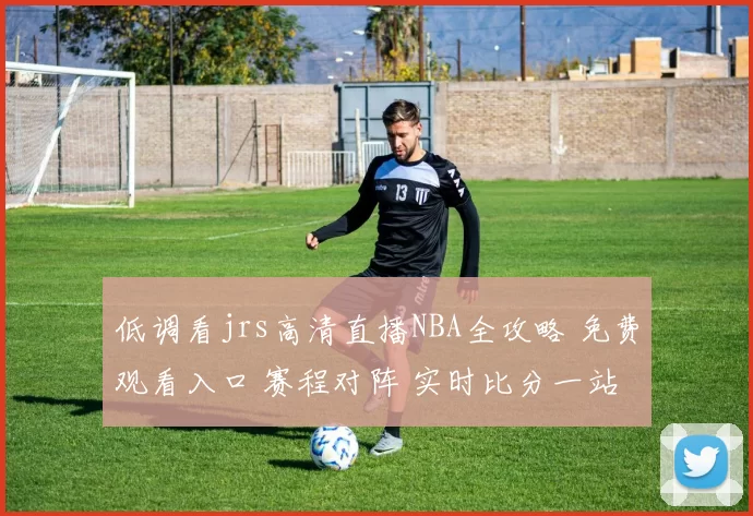 低调看jrs高清直播NBA全攻略 免费观看入口 赛程对阵 实时比分一站掌握