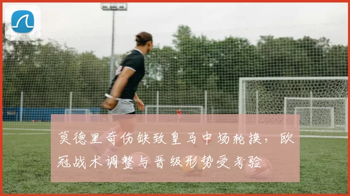 莫德里奇伤缺致皇马中场轮换，欧冠战术调整与晋级形势受考验