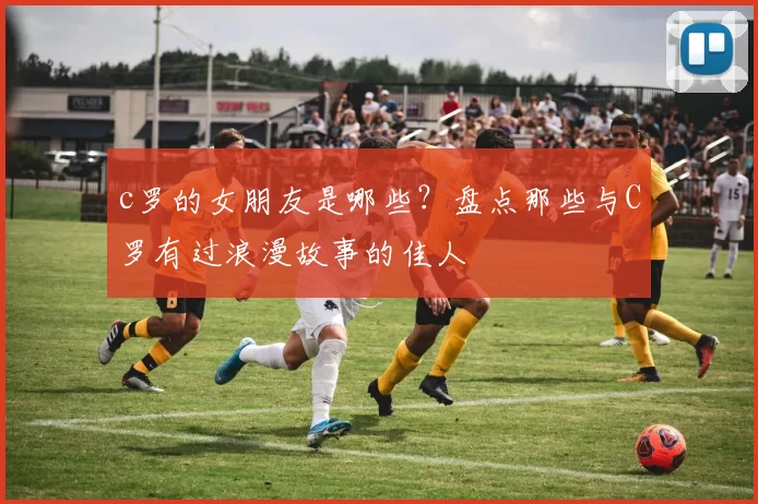 c罗的女朋友是哪些？盘点那些与C罗有过浪漫故事的佳人