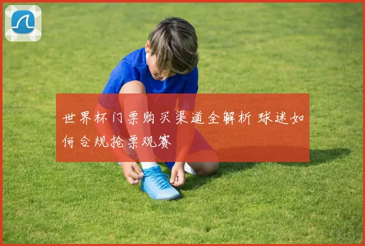 世界杯门票购买渠道全解析 球迷如何合规抢票观赛