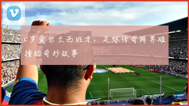 c罗爱尔兰西班牙，足球传奇跨界碰撞的奇妙故事