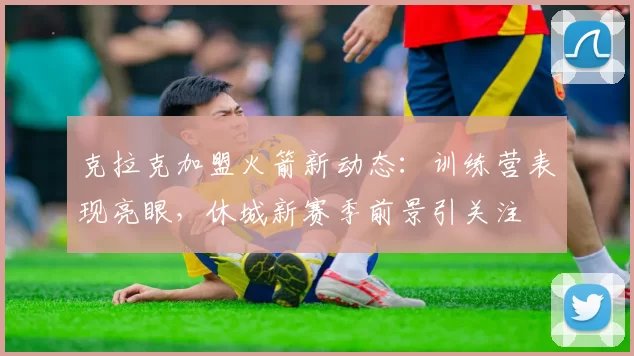 克拉克加盟火箭新动态：训练营表现亮眼，休城新赛季前景引关注