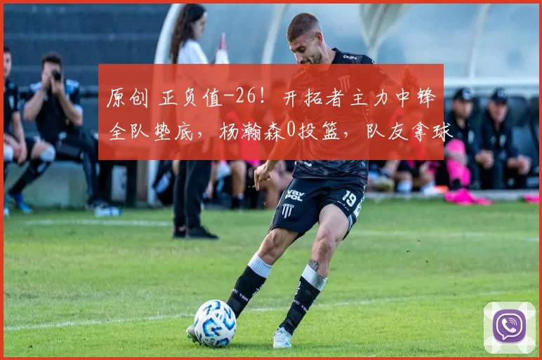 原创 正负值-26！开拓者主力中锋全队垫底，杨瀚森0投篮，队友拿球单干