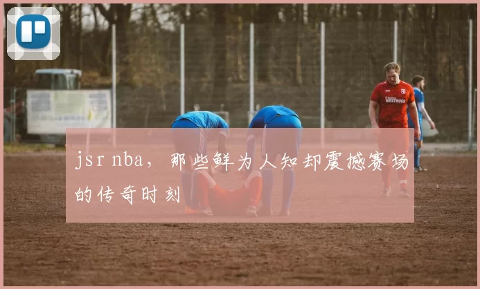 jsr nba，那些鲜为人知却震撼赛场的传奇时刻