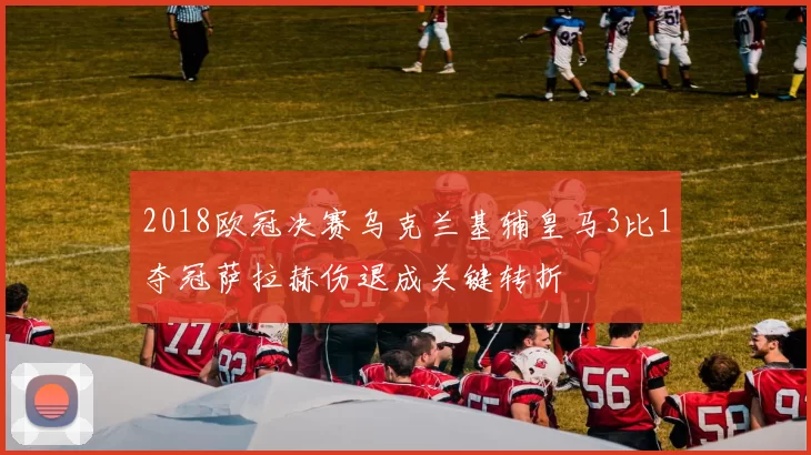 2018欧冠决赛乌克兰基辅皇马3比1夺冠萨拉赫伤退成关键转折