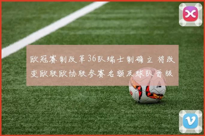 欧冠赛制改革36队瑞士制确立 将改变欧联欧协联参赛名额及球队晋级路径